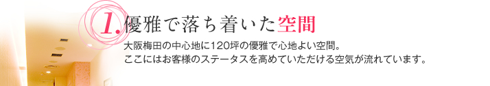 優雅で落ち着いた空間 大阪梅田の中心地に120坪の優雅で心地よい空間。ここにはお客様のステータスを高めていただける空気が流れています。