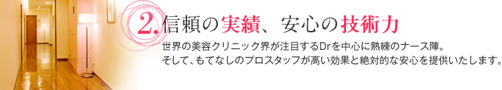 信頼の実績、安心の技術力 世界の美容クリニック界が注目するDrを中心に熟練のナース陣。そして、もてなしのプロスタッフが高い効果と絶対的な安心を提供いたします。