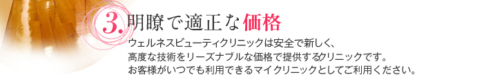 明瞭で適正な価格 ウェルネスビューティクリニックは安全で新しく、高度な技術をリーズナブルな価格で提供するクリニックです。お客様がいつでも利用できるマイクリニックとしてご利用ください。